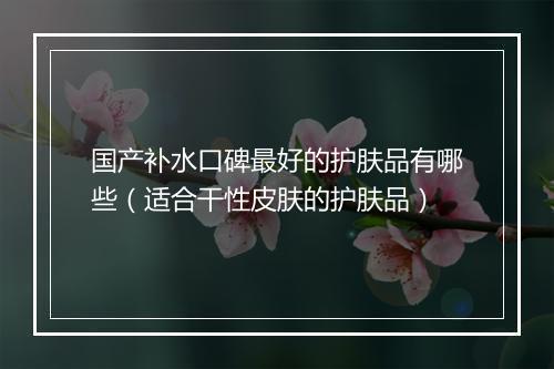 国产补水口碑最好的护肤品有哪些（适合干性皮肤的护肤品）
