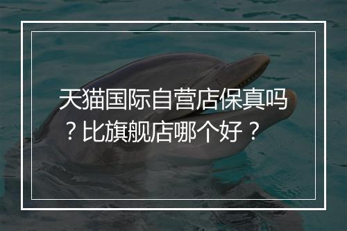 天猫国际自营店保真吗？比旗舰店哪个好？