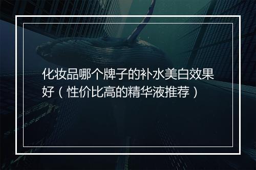 化妆品哪个牌子的补水美白效果好（性价比高的精华液推荐）