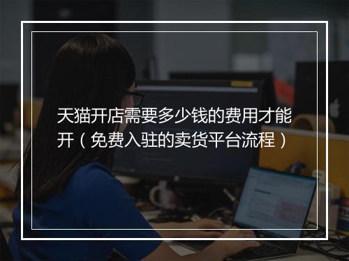 天猫开店需要多少钱的费用才能开（免费入驻的卖货平台流程）