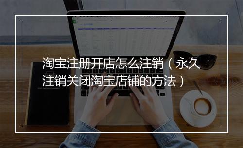 淘宝注册开店怎么注销（永久注销关闭淘宝店铺的方法）