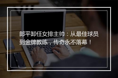 郎平卸任女排主帅：从最佳球员到金牌教练，传奇永不落幕！