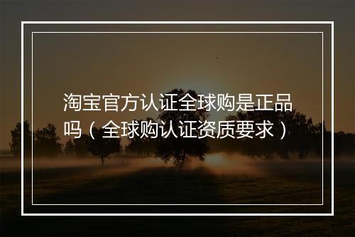 淘宝官方认证全球购是正品吗（全球购认证资质要求）