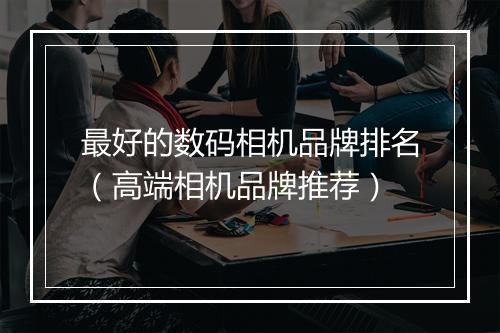 最好的数码相机品牌排名（高端相机品牌推荐）