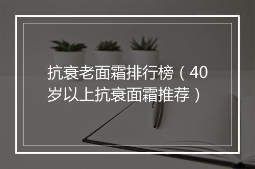 抗衰老面霜排行榜（40岁以上抗衰面霜推荐）