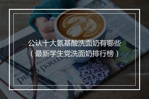公认十大氨基酸洗面奶有哪些（最新学生党洗面奶排行榜）