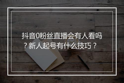抖音0粉丝直播会有人看吗？新人起号有什么技巧？