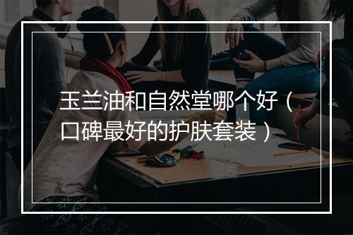 玉兰油和自然堂哪个好（口碑最好的护肤套装）