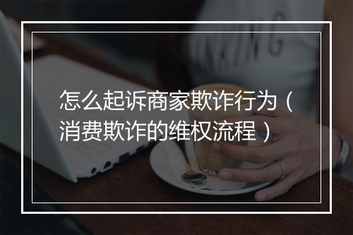 怎么起诉商家欺诈行为（消费欺诈的维权流程）
