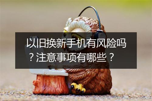 以旧换新手机有风险吗？注意事项有哪些？