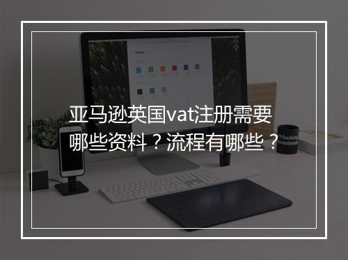 亚马逊英国vat注册需要哪些资料？流程有哪些？