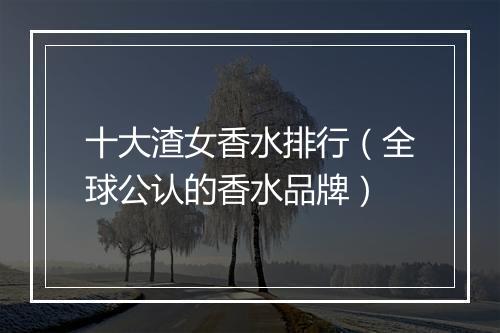 十大渣女香水排行（全球公认的香水品牌）