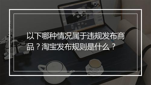 以下哪种情况属于违规发布商品？淘宝发布规则是什么？