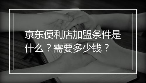 京东便利店加盟条件是什么？需要多少钱？