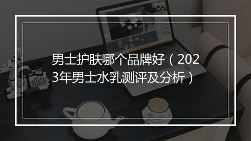 男士护肤哪个品牌好（2023年男士水乳测评及分析）