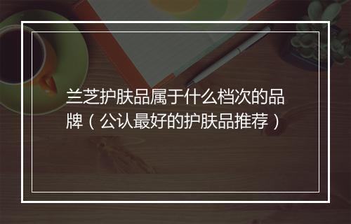 兰芝护肤品属于什么档次的品牌（公认最好的护肤品推荐）