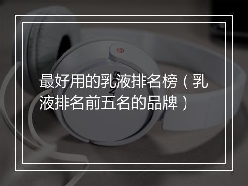 最好用的乳液排名榜（乳液排名前五名的品牌）