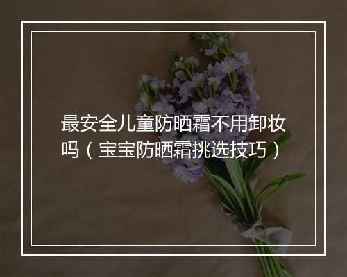 最安全儿童防晒霜不用卸妆吗（宝宝防晒霜挑选技巧）