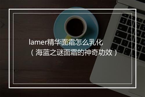 lamer精华面霜怎么乳化（海蓝之谜面霜的神奇功效）