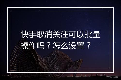 快手取消关注可以批量操作吗？怎么设置？