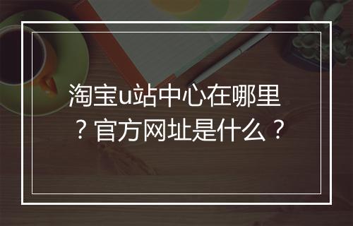淘宝u站中心在哪里？官方网址是什么？