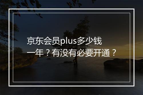 京东会员plus多少钱一年？有没有必要开通？