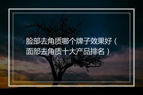 脸部去角质哪个牌子效果好（面部去角质十大产品排名）