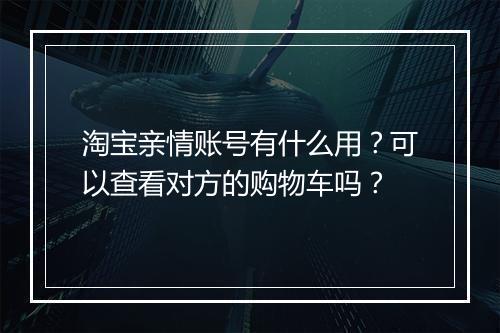 淘宝亲情账号有什么用？可以查看对方的购物车吗？