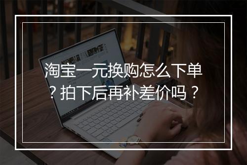 淘宝一元换购怎么下单？拍下后再补差价吗？
