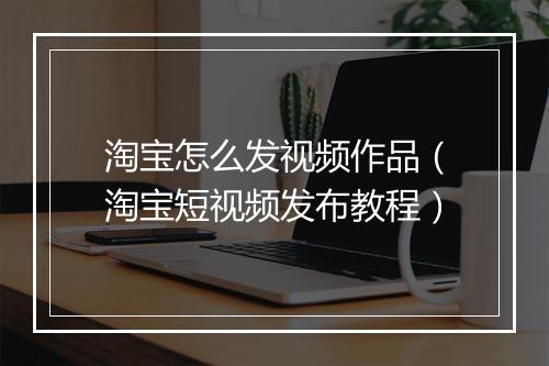 淘宝怎么发视频作品（淘宝短视频发布教程）