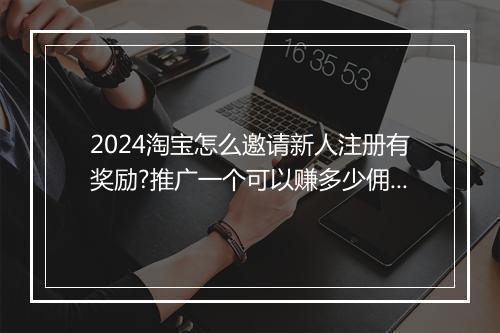 2024淘宝怎么邀请新人注册有奖励?推广一个可以赚多少佣金？