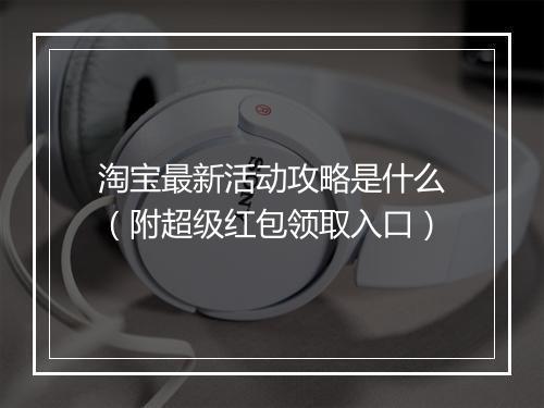 淘宝最新活动攻略是什么（附超级红包领取入口）