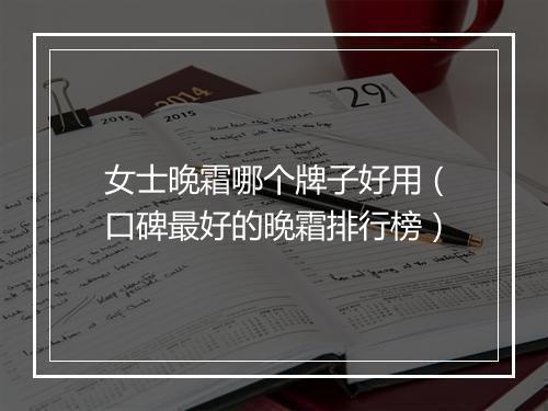 女士晚霜哪个牌子好用（口碑最好的晚霜排行榜）