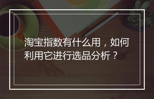 淘宝指数有什么用，如何利用它进行选品分析？