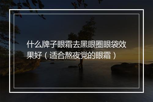什么牌子眼霜去黑眼圈眼袋效果好（适合熬夜党的眼霜）