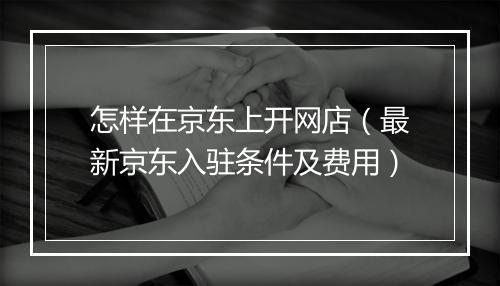 怎样在京东上开网店（最新京东入驻条件及费用）
