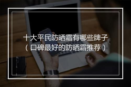 十大平民防晒霜有哪些牌子（口碑最好的防晒霜推荐）