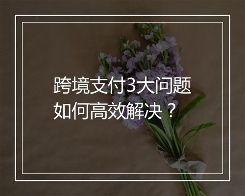 跨境支付3大问题如何高效解决？