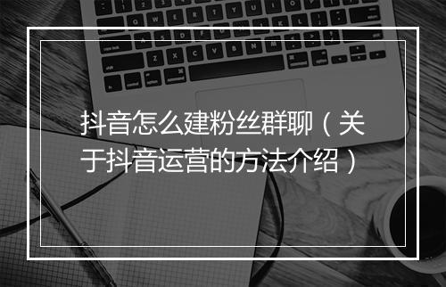 抖音怎么建粉丝群聊（关于抖音运营的方法介绍）