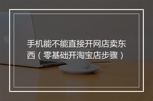 手机能不能直接开网店卖东西（零基础开淘宝店步骤）