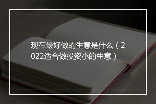 现在最好做的生意是什么（2022适合做投资小的生意）