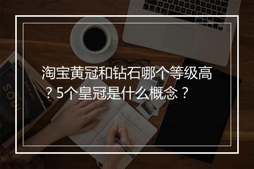 淘宝黄冠和钻石哪个等级高？5个皇冠是什么概念？