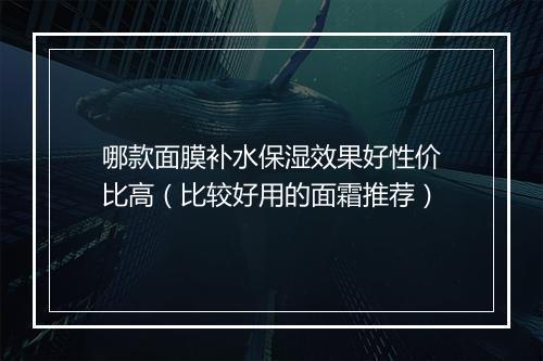 哪款面膜补水保湿效果好性价比高（比较好用的面霜推荐）