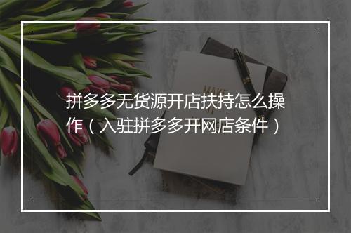 拼多多无货源开店扶持怎么操作（入驻拼多多开网店条件）