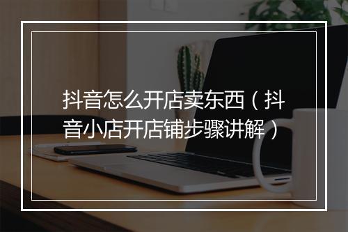 抖音怎么开店卖东西（抖音小店开店铺步骤讲解）