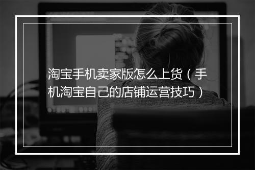 淘宝手机卖家版怎么上货（手机淘宝自己的店铺运营技巧）