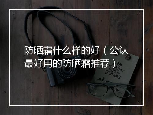 防晒霜什么样的好（公认最好用的防晒霜推荐）