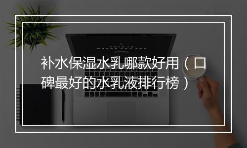 补水保湿水乳哪款好用（口碑最好的水乳液排行榜）