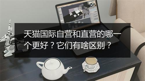 天猫国际自营和直营的哪一个更好？它们有啥区别？