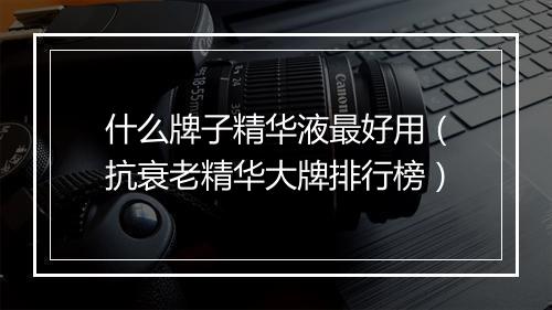 什么牌子精华液最好用（抗衰老精华大牌排行榜）